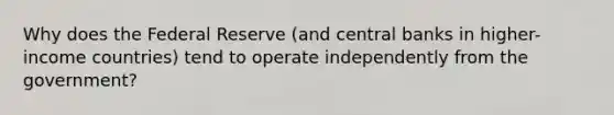 Why does the Federal Reserve (and central banks in higher-income countries) tend to operate independently from the government?