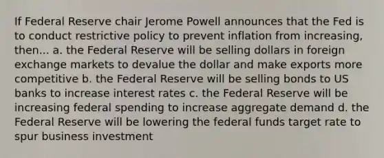 If Federal Reserve chair Jerome Powell announces that the Fed is to conduct restrictive policy to prevent inflation from increasing, then... a. the Federal Reserve will be selling dollars in foreign exchange markets to devalue the dollar and make exports more competitive b. the Federal Reserve will be selling bonds to US banks to increase interest rates c. the Federal Reserve will be increasing federal spending to increase aggregate demand d. the Federal Reserve will be lowering the federal funds target rate to spur business investment