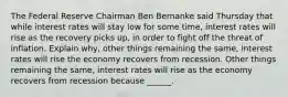 The Federal Reserve Chairman Ben Bernanke said Thursday that while interest rates will stay low for some​ time, interest rates will rise as the recovery picks​ up, in order to fight off the threat of inflation. Explain​ why, other things remaining the​ same, interest rates will rise the economy recovers from recession. Other things remaining the​ same, interest rates will rise as the economy recovers from recession because​ ______.