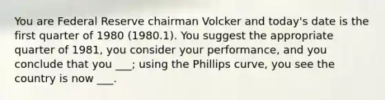 You are Federal Reserve chairman Volcker and today's date is the first quarter of 1980 (1980.1). You suggest the appropriate quarter of 1981, you consider your performance, and you conclude that you ___; using the Phillips curve, you see the country is now ___.