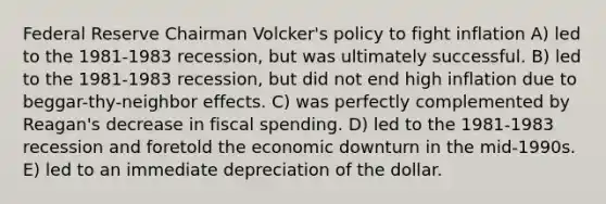 Federal Reserve Chairman Volcker's policy to fight inflation A) led to the 1981-1983 recession, but was ultimately successful. B) led to the 1981-1983 recession, but did not end high inflation due to beggar-thy-neighbor effects. C) was perfectly complemented by Reagan's decrease in fiscal spending. D) led to the 1981-1983 recession and foretold the economic downturn in the mid-1990s. E) led to an immediate depreciation of the dollar.