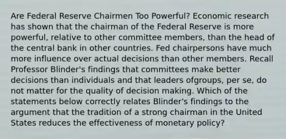 Are Federal Reserve Chairmen Too​ Powerful? Economic research has shown that the chairman of the Federal Reserve is more​ powerful, relative to other committee​ members, than the head of the central bank in other countries. Fed chairpersons have much more influence over actual decisions than other members. Recall Professor​ Blinder's findings that committees make better decisions than individuals and that leaders of​groups, per​ se, do not matter for the quality of decision making. Which of the statements below correctly relates​ Blinder's findings to the argument that the tradition of a strong chairman in the United States reduces the effectiveness of monetary​ policy?