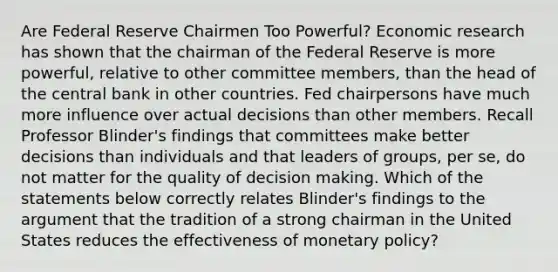 Are Federal Reserve Chairmen Too​ Powerful? Economic research has shown that the chairman of the Federal Reserve is more​ powerful, relative to other committee​ members, than the head of the central bank in other countries. Fed chairpersons have much more influence over actual decisions than other members. Recall Professor​ Blinder's findings that committees make better decisions than individuals and that leaders of​ groups, per​ se, do not matter for the quality of <a href='https://www.questionai.com/knowledge/kuI1pP196d-decision-making' class='anchor-knowledge'>decision making</a>. Which of the statements below correctly relates​ Blinder's findings to <a href='https://www.questionai.com/knowledge/kX9kaOpm3q-the-argument' class='anchor-knowledge'>the argument</a> that the tradition of a strong chairman in the United States reduces the effectiveness of monetary​ policy?