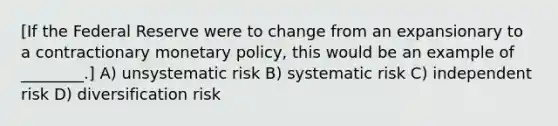 [If the Federal Reserve were to change from an expansionary to a contractionary monetary policy, this would be an example of ________.] A) unsystematic risk B) systematic risk C) independent risk D) diversification risk