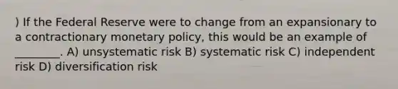 ) If the Federal Reserve were to change from an expansionary to a contractionary monetary policy, this would be an example of ________. A) unsystematic risk B) systematic risk C) independent risk D) diversification risk