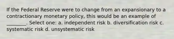 If the Federal Reserve were to change from an expansionary to a contractionary monetary policy, this would be an example of ________. Select one: a. independent risk b. diversification risk c. systematic risk d. unsystematic risk