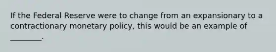 If the Federal Reserve were to change from an expansionary to a contractionary monetary policy, this would be an example of ________.