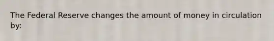 The Federal Reserve changes the amount of money in circulation by: