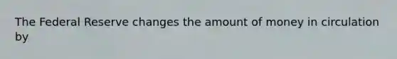 The Federal Reserve changes the amount of money in circulation by