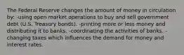 The Federal Reserve changes the amount of money in circulation by: -using open market operations to buy and sell government debt (U.S. Treasury bonds). -printing more or less money and distributing it to banks. -coordinating the activities of banks. -changing taxes which influences the demand for money and interest rates.