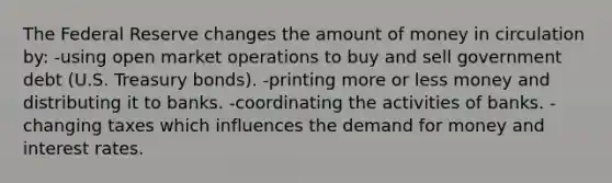 The Federal Reserve changes the amount of money in circulation by: -using open market operations to buy and sell government debt (U.S. Treasury bonds). -printing more or less money and distributing it to banks. -coordinating the activities of banks. -changing taxes which influences the demand for money and interest rates.