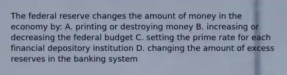 The federal reserve changes the amount of money in the economy by: A. printing or destroying money B. increasing or decreasing the federal budget C. setting the prime rate for each financial depository institution D. changing the amount of excess reserves in the banking system