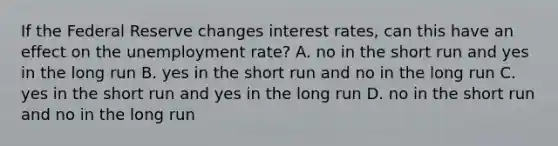 If the Federal Reserve changes interest rates, can this have an effect on the unemployment rate? A. no in the short run and yes in the long run B. yes in the short run and no in the long run C. yes in the short run and yes in the long run D. no in the short run and no in the long run