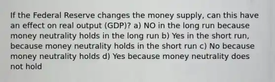 If the Federal Reserve changes the money supply, can this have an effect on real output (GDP)? a) NO in the long run because money neutrality holds in the long run b) Yes in the short run, because money neutrality holds in the short run c) No because money neutrality holds d) Yes because money neutrality does not hold