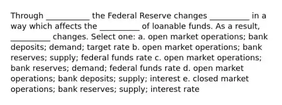 Through ___________ the Federal Reserve changes __________ in a way which affects the __________ of loanable funds. As a result, __________ changes. Select one: a. open market operations; bank deposits; demand; target rate b. open market operations; bank reserves; supply; federal funds rate c. open market operations; bank reserves; demand; federal funds rate d. open market operations; bank deposits; supply; interest e. closed market operations; bank reserves; supply; interest rate