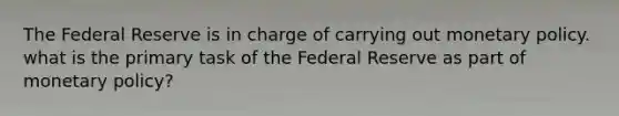 The Federal Reserve is in charge of carrying out monetary policy. what is the primary task of the Federal Reserve as part of monetary policy?