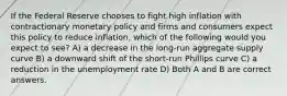 If the Federal Reserve chooses to fight high inflation with contractionary monetary policy and firms and consumers expect this policy to reduce inflation, which of the following would you expect to see? A) a decrease in the long-run aggregate supply curve B) a downward shift of the short-run Phillips curve C) a reduction in the unemployment rate D) Both A and B are correct answers.