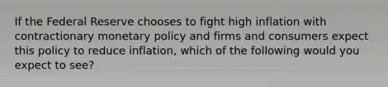 If the Federal Reserve chooses to fight high inflation with contractionary monetary policy and firms and consumers expect this policy to reduce​ inflation, which of the following would you expect to​ see?