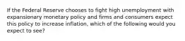 If the Federal Reserve chooses to fight high unemployment with expansionary monetary policy and firms and consumers expect this policy to increase inflation, which of the following would you expect to see?