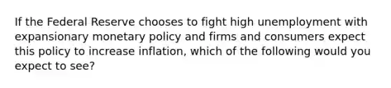 If the Federal Reserve chooses to fight high unemployment with expansionary monetary policy and firms and consumers expect this policy to increase inflation, which of the following would you expect to see?