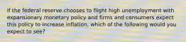 If the federal reserve chooses to flight high unemployment with expansionary monetary policy and firms and consumers expect this policy to increase inflation, which of the following would you expect to see?