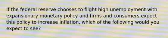 If the federal reserve chooses to flight high unemployment with expansionary monetary policy and firms and consumers expect this policy to increase inflation, which of the following would you expect to see?