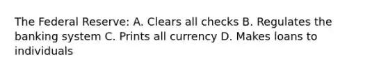 The Federal Reserve: A. Clears all checks B. Regulates the banking system C. Prints all currency D. Makes loans to individuals