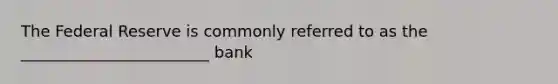 The Federal Reserve is commonly referred to as the ________________________ bank