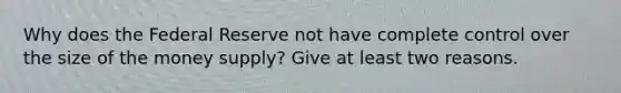Why does the Federal Reserve not have complete control over the size of the money supply? Give at least two reasons.
