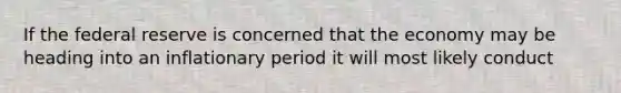 If the federal reserve is concerned that the economy may be heading into an inflationary period it will most likely conduct