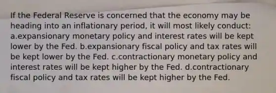 If the Federal Reserve is concerned that the economy may be heading into an inflationary period, it will most likely conduct: a.expansionary monetary policy and interest rates will be kept lower by the Fed. b.expansionary fiscal policy and tax rates will be kept lower by the Fed. c.contractionary monetary policy and interest rates will be kept higher by the Fed. d.contractionary fiscal policy and tax rates will be kept higher by the Fed.