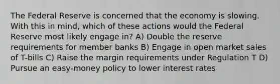 The Federal Reserve is concerned that the economy is slowing. With this in mind, which of these actions would the Federal Reserve most likely engage in? A) Double the reserve requirements for member banks B) Engage in open market sales of T-bills C) Raise the margin requirements under Regulation T D) Pursue an easy-money policy to lower interest rates