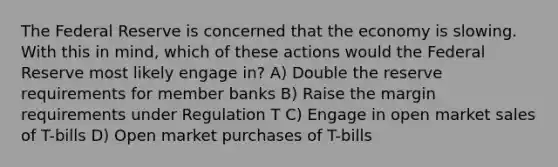 The Federal Reserve is concerned that the economy is slowing. With this in mind, which of these actions would the Federal Reserve most likely engage in? A) Double the reserve requirements for member banks B) Raise the margin requirements under Regulation T C) Engage in open market sales of T-bills D) Open market purchases of T-bills