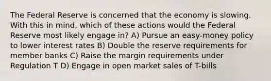 The Federal Reserve is concerned that the economy is slowing. With this in mind, which of these actions would the Federal Reserve most likely engage in? A) Pursue an easy-money policy to lower interest rates B) Double the reserve requirements for member banks C) Raise the margin requirements under Regulation T D) Engage in open market sales of T-bills