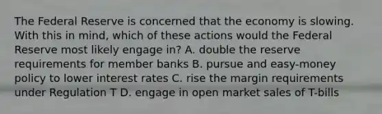 The Federal Reserve is concerned that the economy is slowing. With this in mind, which of these actions would the Federal Reserve most likely engage in? A. double the reserve requirements for member banks B. pursue and easy-money policy to lower interest rates C. rise the margin requirements under Regulation T D. engage in open market sales of T-bills