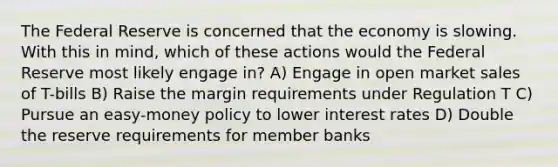 The Federal Reserve is concerned that the economy is slowing. With this in mind, which of these actions would the Federal Reserve most likely engage in? A) Engage in open market sales of T-bills B) Raise the margin requirements under Regulation T C) Pursue an easy-money policy to lower interest rates D) Double the reserve requirements for member banks