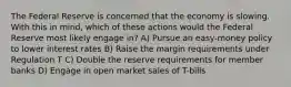 The Federal Reserve is concerned that the economy is slowing. With this in mind, which of these actions would the Federal Reserve most likely engage in? A) Pursue an easy-money policy to lower interest rates B) Raise the margin requirements under Regulation T C) Double the reserve requirements for member banks D) Engage in open market sales of T-bills