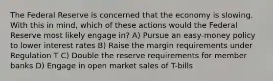 The Federal Reserve is concerned that the economy is slowing. With this in mind, which of these actions would the Federal Reserve most likely engage in? A) Pursue an easy-money policy to lower interest rates B) Raise the margin requirements under Regulation T C) Double the reserve requirements for member banks D) Engage in open market sales of T-bills