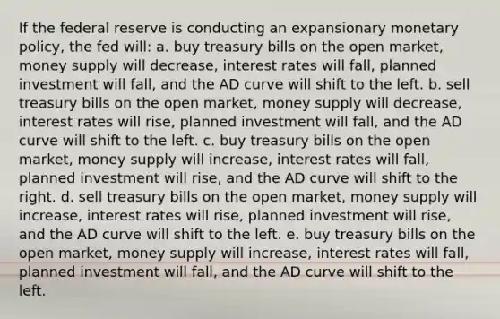 If the federal reserve is conducting an expansionary monetary policy, the fed will: a. buy treasury bills on the open market, money supply will decrease, interest rates will fall, planned investment will fall, and the AD curve will shift to the left. b. sell treasury bills on the open market, money supply will decrease, interest rates will rise, planned investment will fall, and the AD curve will shift to the left. c. buy treasury bills on the open market, money supply will increase, interest rates will fall, planned investment will rise, and the AD curve will shift to the right. d. sell treasury bills on the open market, money supply will increase, interest rates will rise, planned investment will rise, and the AD curve will shift to the left. e. buy treasury bills on the open market, money supply will increase, interest rates will fall, planned investment will fall, and the AD curve will shift to the left.