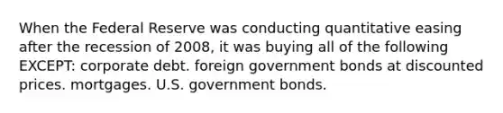 When the Federal Reserve was conducting quantitative easing after the recession of 2008, it was buying all of the following EXCEPT: corporate debt. foreign government bonds at discounted prices. mortgages. U.S. government bonds.