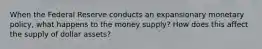 When the Federal Reserve conducts an expansionary monetary policy, what happens to the money supply? How does this affect the supply of dollar assets?