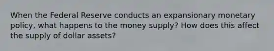 When the Federal Reserve conducts an expansionary monetary policy, what happens to the money supply? How does this affect the supply of dollar assets?