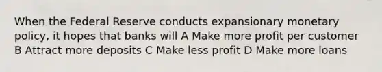 When the Federal Reserve conducts expansionary monetary policy, it hopes that banks will A Make more profit per customer B Attract more deposits C Make less profit D Make more loans