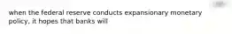 when the federal reserve conducts expansionary monetary policy, it hopes that banks will