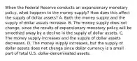 When the Federal Reserve conducts an expansionary monetary​ policy, what happens to the money​ supply? How does this affect the supply of dollar​ assets? A. Both the money supply and the supply of dollar assets increase. B. The money supply does not​ change, since the results of expansionary monetary policy will be smoothed away by a decline in the supply of dollar assets. C. The money supply increases and the supply of dollar assets decreases. D. The money supply​ increases, but the supply of dollar assets does not change since dollar currency is a small part of total U.S.​ dollar-denominated assets.