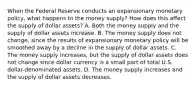 When the Federal Reserve conducts an expansionary monetary​ policy, what happens to the money​ supply? How does this affect the supply of dollar​ assets? A. Both the money supply and the supply of dollar assets increase. B. The money supply does not​ change, since the results of expansionary monetary policy will be smoothed away by a decline in the supply of dollar assets. C. The money supply​ increases, but the supply of dollar assets does not change since dollar currency is a small part of total U.S.​ dollar-denominated assets. D. The money supply increases and the supply of dollar assets decreases.