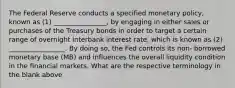 The Federal Reserve conducts a specified monetary policy, known as (1) ________________, by engaging in either sales or purchases of the Treasury bonds in order to target a certain range of overnight interbank interest rate, which is known as (2) _________________. By doing so, the Fed controls its non- borrowed monetary base (MB) and influences the overall liquidity condition in the financial markets. What are the respective terminology in the blank above