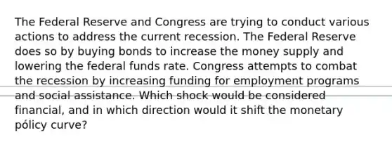 The Federal Reserve and Congress are trying to conduct various actions to address the current recession. The Federal Reserve does so by buying bonds to increase the money supply and lowering the federal funds rate. Congress attempts to combat the recession by increasing funding for employment programs and social assistance. Which shock would be considered financial, and in which direction would it shift the monetary pólicy curve?