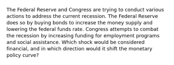 The Federal Reserve and Congress are trying to conduct various actions to address the current recession. The Federal Reserve does so by buying bonds to increase the money supply and lowering the federal funds rate. Congress attempts to combat the recession by increasing funding for employment programs and social assistance. Which shock would be considered financial, and in which direction would it shift the <a href='https://www.questionai.com/knowledge/kEE0G7Llsx-monetary-policy' class='anchor-knowledge'>monetary policy</a> curve?