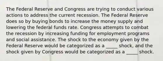 The Federal Reserve and Congress are trying to conduct various actions to address the current recession. The Federal Reserve does so by buying bonds to increase the money supply and lowering the federal funds rate. Congress attempts to combat the recession by increasing funding for employment programs and social assistance. The shock to the economy given by the Federal Reserve would be categorized as a _____ shock, and the shock given by Congress would be categorized as a _____ shock.